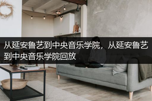 从延安鲁艺到中央音乐学院，从延安鲁艺到中央音乐学院回放